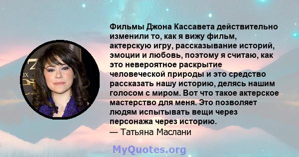 Фильмы Джона Кассавета действительно изменили то, как я вижу фильм, актерскую игру, рассказывание историй, эмоции и любовь, поэтому я считаю, как это невероятное раскрытие человеческой природы и это средство рассказать