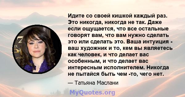 Идите со своей кишкой каждый раз. Это никогда, никогда не так. Даже если ощущается, что все остальные говорят вам, что вам нужно сделать это или сделать это. Ваша интуиция - ваш художник и то, кем вы являетесь как