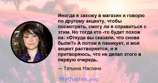 Иногда я захожу в магазин и говорю по другому акценту, чтобы посмотреть, смогу ли я справиться с этим. Но тогда кто -то будет похож на: «Откуда вы сказали, что снова были?» А потом я паникует, и мой акцент растворяется, 