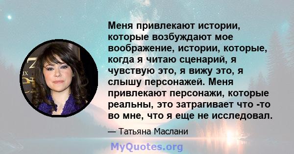 Меня привлекают истории, которые возбуждают мое воображение, истории, которые, когда я читаю сценарий, я чувствую это, я вижу это, я слышу персонажей. Меня привлекают персонажи, которые реальны, это затрагивает что -то