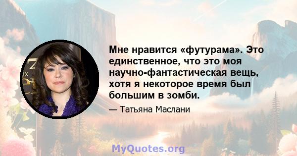 Мне нравится «футурама». Это единственное, что это моя научно-фантастическая вещь, хотя я некоторое время был большим в зомби.