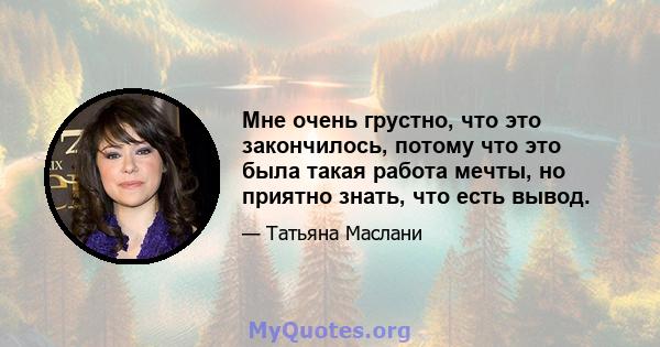 Мне очень грустно, что это закончилось, потому что это была такая работа мечты, но приятно знать, что есть вывод.