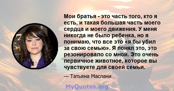 Мои братья - это часть того, кто я есть, и такая большая часть моего сердца и моего движения. У меня никогда не было ребенка, но я понимаю, что все это «я бы убил за свою семью». Я понял это, это резонировало со мной.