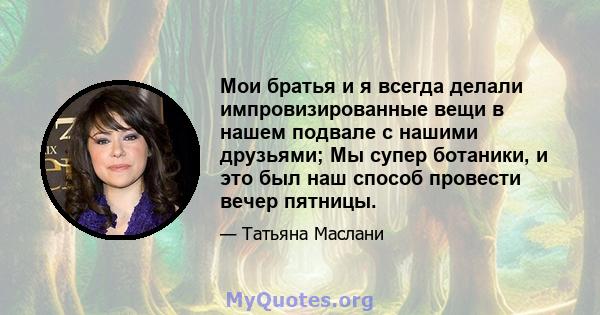 Мои братья и я всегда делали импровизированные вещи в нашем подвале с нашими друзьями; Мы супер ботаники, и это был наш способ провести вечер пятницы.