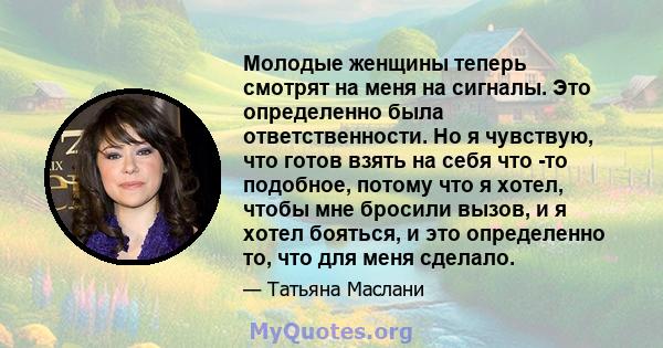 Молодые женщины теперь смотрят на меня на сигналы. Это определенно была ответственности. Но я чувствую, что готов взять на себя что -то подобное, потому что я хотел, чтобы мне бросили вызов, и я хотел бояться, и это