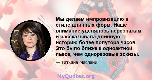 Мы делаем импровизацию в стиле длинных форм. Наше внимание уделялось персонажам и рассказывала длинную историю более полутора часов. Это было ближе к одноактной пьесе, чем одноразовые эскизы.