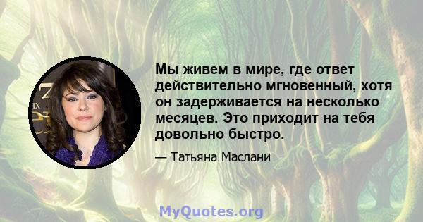 Мы живем в мире, где ответ действительно мгновенный, хотя он задерживается на несколько месяцев. Это приходит на тебя довольно быстро.