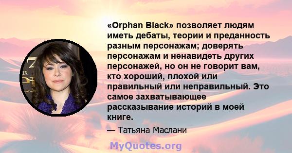 «Orphan Black» позволяет людям иметь дебаты, теории и преданность разным персонажам; доверять персонажам и ненавидеть других персонажей, но он не говорит вам, кто хороший, плохой или правильный или неправильный. Это