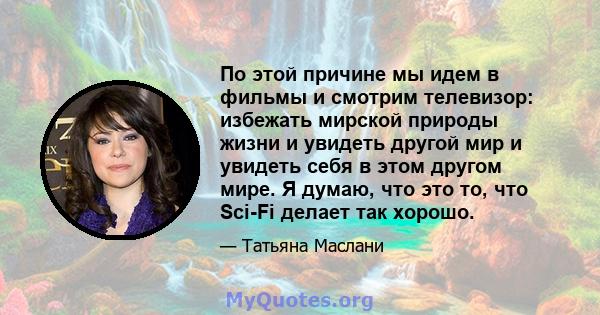 По этой причине мы идем в фильмы и смотрим телевизор: избежать мирской природы жизни и увидеть другой мир и увидеть себя в этом другом мире. Я думаю, что это то, что Sci-Fi делает так хорошо.