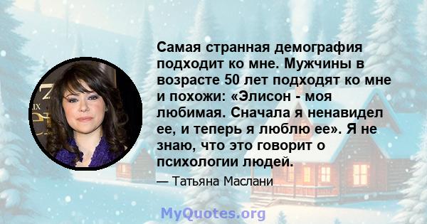 Самая странная демография подходит ко мне. Мужчины в возрасте 50 лет подходят ко мне и похожи: «Элисон - моя любимая. Сначала я ненавидел ее, и теперь я люблю ее». Я не знаю, что это говорит о психологии людей.