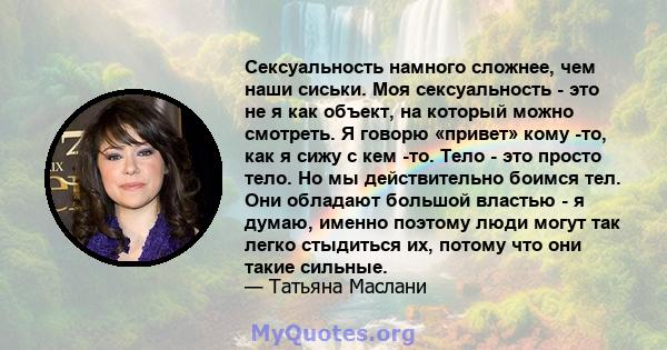 Сексуальность намного сложнее, чем наши сиськи. Моя сексуальность - это не я как объект, на который можно смотреть. Я говорю «привет» кому -то, как я сижу с кем -то. Тело - это просто тело. Но мы действительно боимся