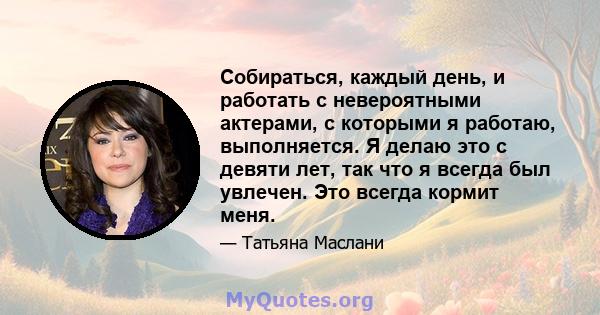 Собираться, каждый день, и работать с невероятными актерами, с которыми я работаю, выполняется. Я делаю это с девяти лет, так что я всегда был увлечен. Это всегда кормит меня.