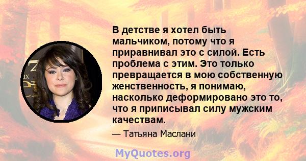 В детстве я хотел быть мальчиком, потому что я приравнивал это с силой. Есть проблема с этим. Это только превращается в мою собственную женственность, я понимаю, насколько деформировано это то, что я приписывал силу