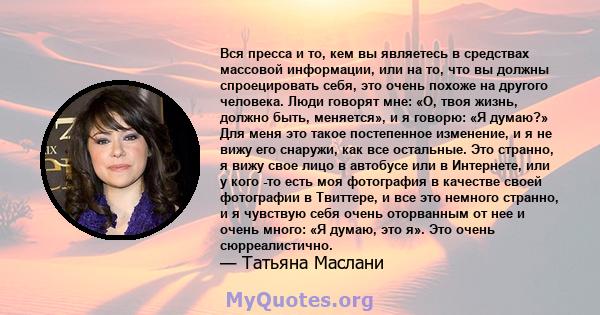 Вся пресса и то, кем вы являетесь в средствах массовой информации, или на то, что вы должны спроецировать себя, это очень похоже на другого человека. Люди говорят мне: «О, твоя жизнь, должно быть, меняется», и я говорю: 