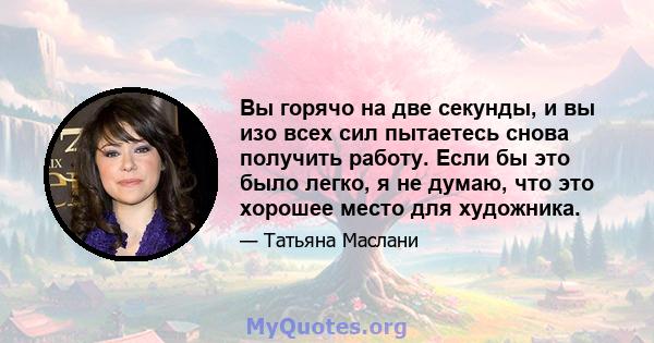 Вы горячо на две секунды, и вы изо всех сил пытаетесь снова получить работу. Если бы это было легко, я не думаю, что это хорошее место для художника.