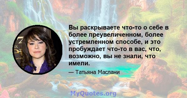 Вы раскрываете что-то о себе в более преувеличенном, более устремленном способе, и это пробуждает что-то в вас, что, возможно, вы не знали, что имели.