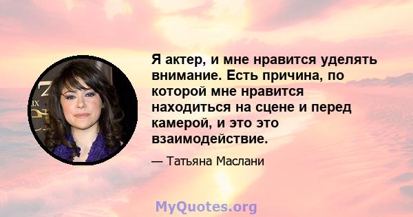 Я актер, и мне нравится уделять внимание. Есть причина, по которой мне нравится находиться на сцене и перед камерой, и это это взаимодействие.