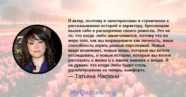 Я актер, поэтому я заинтересован в стремлении к рассказыванию историй и характеру, бросающим вызов себе и расширению своего ремесла. Это не то, что когда -либо заканчивается, потому что по мере того, как вы выращиваете