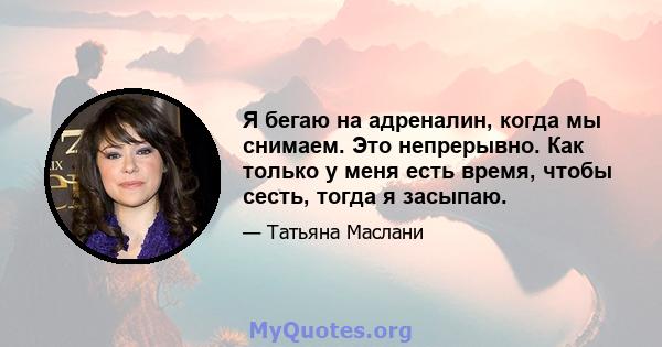 Я бегаю на адреналин, когда мы снимаем. Это непрерывно. Как только у меня есть время, чтобы сесть, тогда я засыпаю.