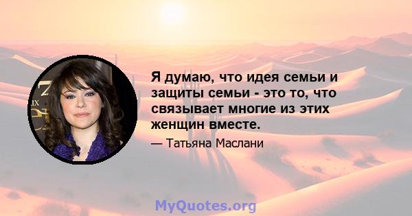 Я думаю, что идея семьи и защиты семьи - это то, что связывает многие из этих женщин вместе.