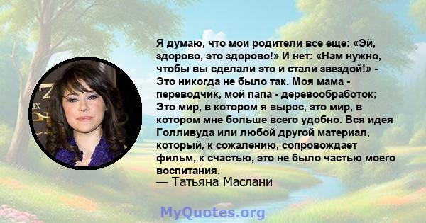 Я думаю, что мои родители все еще: «Эй, здорово, это здорово!» И нет: «Нам нужно, чтобы вы сделали это и стали звездой!» - Это никогда не было так. Моя мама - переводчик, мой папа - деревообработок; Это мир, в котором я 