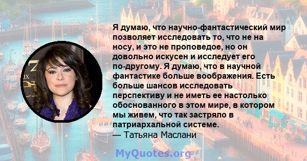 Я думаю, что научно-фантастический мир позволяет исследовать то, что не на носу, и это не проповедое, но он довольно искусен и исследует его по-другому. Я думаю, что в научной фантастике больше воображения. Есть больше