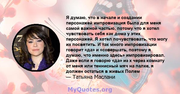 Я думаю, что в начале и создании персонажей импровизация была для меня самой важной частью, потому что я хотел чувствовать себя как дома у этих персонажей. Я хотел почувствовать, что могу их посвятить. И так много