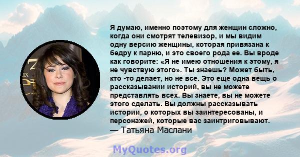 Я думаю, именно поэтому для женщин сложно, когда они смотрят телевизор, и мы видим одну версию женщины, которая привязана к бедру к парню, и это своего рода ее. Вы вроде как говорите: «Я не имею отношения к этому, я не