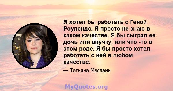 Я хотел бы работать с Геной Роулендс. Я просто не знаю в каком качестве. Я бы сыграл ее дочь или внучку, или что -то в этом роде. Я бы просто хотел работать с ней в любом качестве.