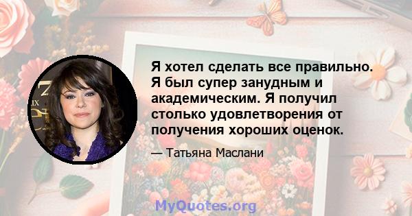 Я хотел сделать все правильно. Я был супер занудным и академическим. Я получил столько удовлетворения от получения хороших оценок.