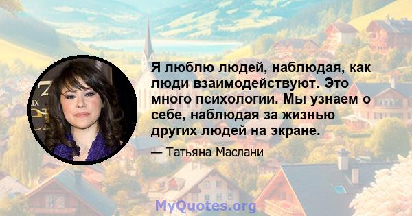 Я люблю людей, наблюдая, как люди взаимодействуют. Это много психологии. Мы узнаем о себе, наблюдая за жизнью других людей на экране.