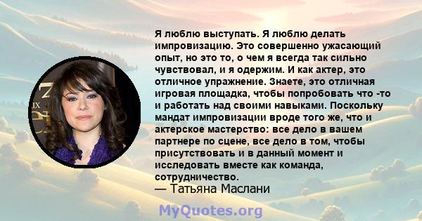 Я люблю выступать. Я люблю делать импровизацию. Это совершенно ужасающий опыт, но это то, о чем я всегда так сильно чувствовал, и я одержим. И как актер, это отличное упражнение. Знаете, это отличная игровая площадка,