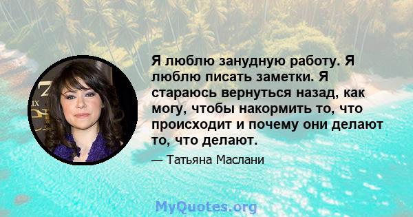 Я люблю занудную работу. Я люблю писать заметки. Я стараюсь вернуться назад, как могу, чтобы накормить то, что происходит и почему они делают то, что делают.