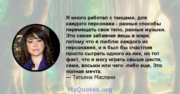 Я много работал с танцами, для каждого персонажа - разные способы перемещать свое тело, разные музыки. Это самая забавная вещь в мире, потому что я люблю каждого из персонажей, и я был бы счастлив просто сыграть одного