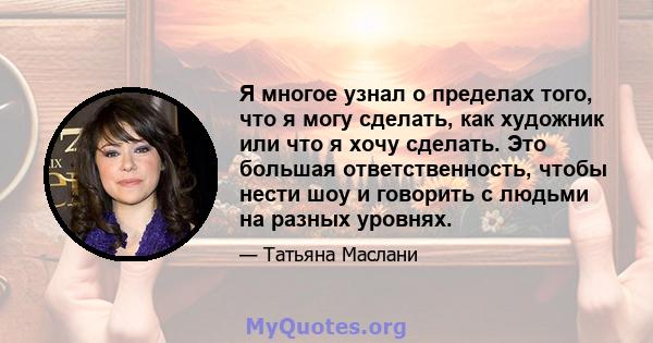 Я многое узнал о пределах того, что я могу сделать, как художник или что я хочу сделать. Это большая ответственность, чтобы нести шоу и говорить с людьми на разных уровнях.