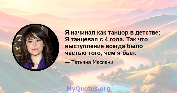 Я начинал как танцор в детстве; Я танцевал с 4 года. Так что выступление всегда было частью того, чем я был.