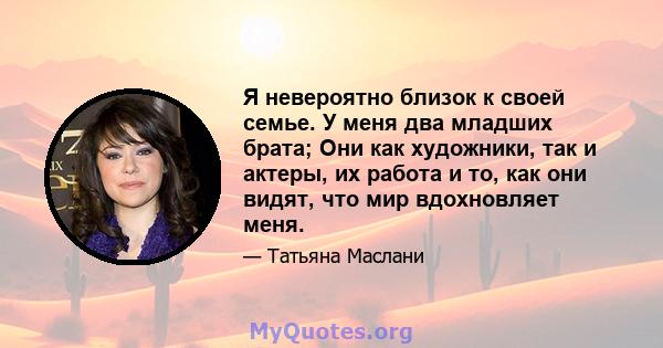 Я невероятно близок к своей семье. У меня два младших брата; Они как художники, так и актеры, их работа и то, как они видят, что мир вдохновляет меня.