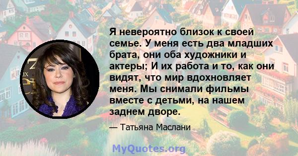 Я невероятно близок к своей семье. У меня есть два младших брата, они оба художники и актеры; И их работа и то, как они видят, что мир вдохновляет меня. Мы снимали фильмы вместе с детьми, на нашем заднем дворе.