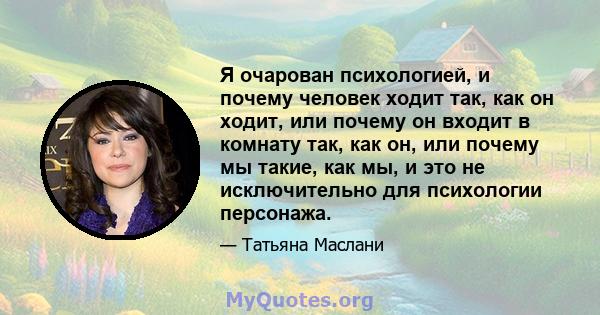 Я очарован психологией, и почему человек ходит так, как он ходит, или почему он входит в комнату так, как он, или почему мы такие, как мы, и это не исключительно для психологии персонажа.