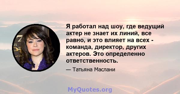 Я работал над шоу, где ведущий актер не знает их линий, все равно, и это влияет на всех - команда, директор, других актеров. Это определенно ответственность.