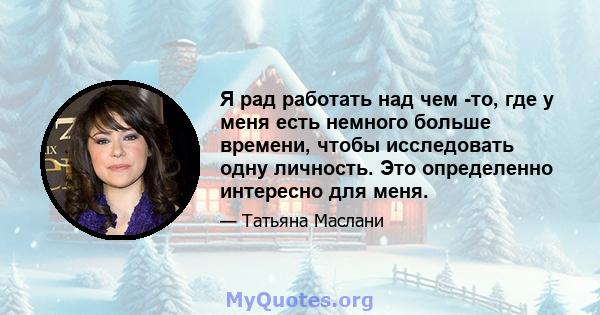 Я рад работать над чем -то, где у меня есть немного больше времени, чтобы исследовать одну личность. Это определенно интересно для меня.