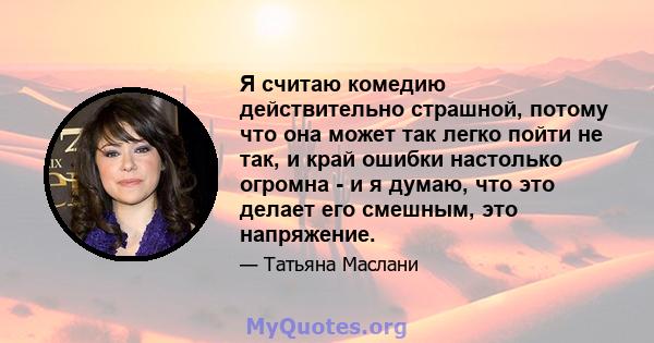 Я считаю комедию действительно страшной, потому что она может так легко пойти не так, и край ошибки настолько огромна - и я думаю, что это делает его смешным, это напряжение.