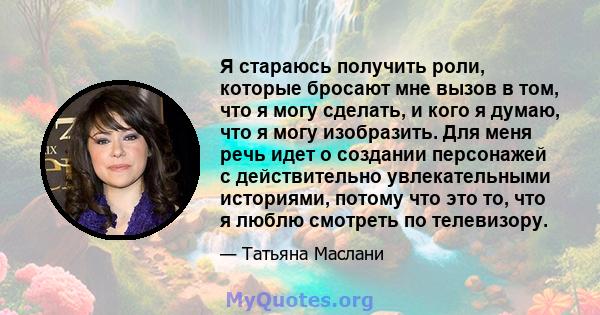 Я стараюсь получить роли, которые бросают мне вызов в том, что я могу сделать, и кого я думаю, что я могу изобразить. Для меня речь идет о создании персонажей с действительно увлекательными историями, потому что это то, 