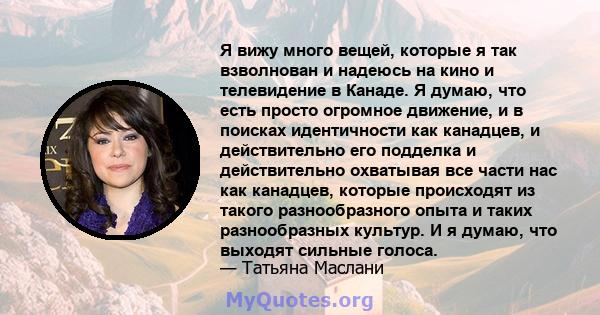 Я вижу много вещей, которые я так взволнован и надеюсь на кино и телевидение в Канаде. Я думаю, что есть просто огромное движение, и в поисках идентичности как канадцев, и действительно его подделка и действительно