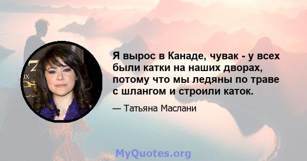 Я вырос в Канаде, чувак - у всех были катки на наших дворах, потому что мы ледяны по траве с шлангом и строили каток.