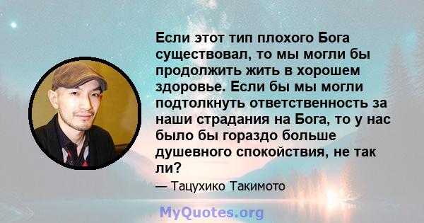 Если этот тип плохого Бога существовал, то мы могли бы продолжить жить в хорошем здоровье. Если бы мы могли подтолкнуть ответственность за наши страдания на Бога, то у нас было бы гораздо больше душевного спокойствия,