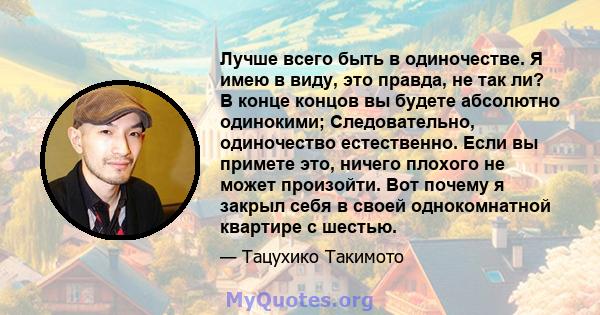 Лучше всего быть в одиночестве. Я имею в виду, это правда, не так ли? В конце концов вы будете абсолютно одинокими; Следовательно, одиночество естественно. Если вы примете это, ничего плохого не может произойти. Вот