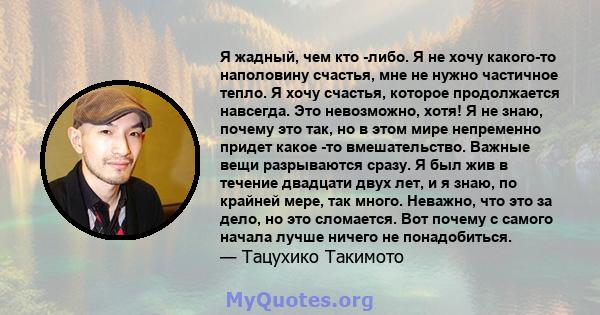 Я жадный, чем кто -либо. Я не хочу какого-то наполовину счастья, мне не нужно частичное тепло. Я хочу счастья, которое продолжается навсегда. Это невозможно, хотя! Я не знаю, почему это так, но в этом мире непременно