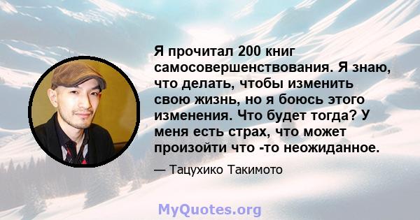 Я прочитал 200 книг самосовершенствования. Я знаю, что делать, чтобы изменить свою жизнь, но я боюсь этого изменения. Что будет тогда? У меня есть страх, что может произойти что -то неожиданное.