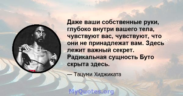 Даже ваши собственные руки, глубоко внутри вашего тела, чувствуют вас, чувствуют, что они не принадлежат вам. Здесь лежит важный секрет. Радикальная сущность Буто скрыта здесь.